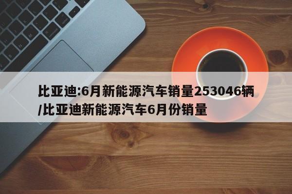比亚迪:6月新能源汽车销量253046辆/比亚迪新能源汽车6月份销量