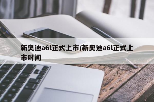 新奥迪a6l正式上市/新奥迪a6l正式上市时间